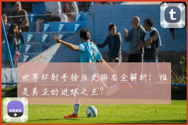世界杯射手榜历史排名全解析:谁是真正的进球之王?
