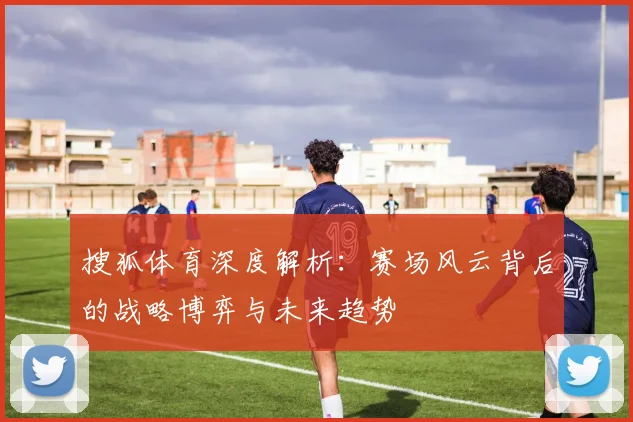 搜狐体育深度解析：赛场风云背后的战略博弈与未来趋势