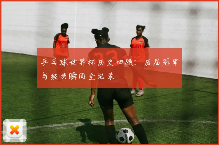 乒乓球世界杯历史回顾：历届冠军与经典瞬间全记录