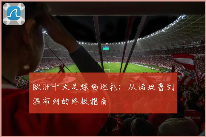 欧洲十大足球场巡礼：从诺坎普到温布利的终极指南
