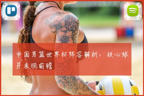 中国男篮世界杯阵容解析，核心球员表现前瞻